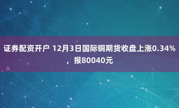 证券配资开户 12月3日国际铜期货收盘上涨0.34%，报80040元