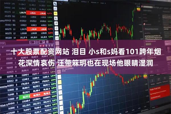 十大股票配资网站 泪目 小s和s妈看101跨年烟花深情哀伤 汪带箖玥也在现场他眼睛湿润