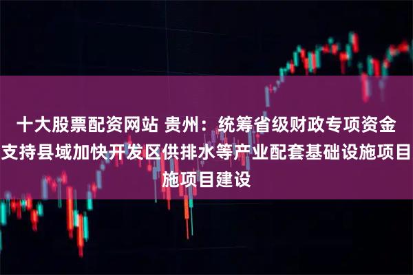 十大股票配资网站 贵州：统筹省级财政专项资金等，支持县域加快开发区供排水等产业配套基础设施项目建设
