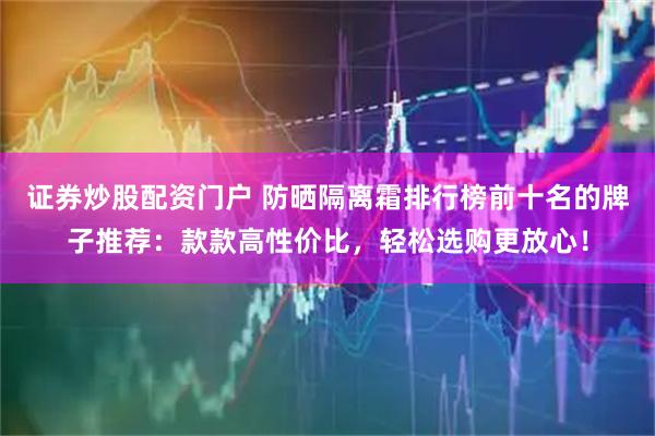 证券炒股配资门户 防晒隔离霜排行榜前十名的牌子推荐：款款高性价比，轻松选购更放心！